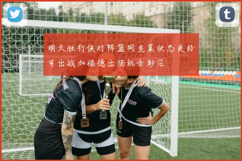 明天独行侠对阵篮网克莱状态良好可出战加福德出场机会渺茫