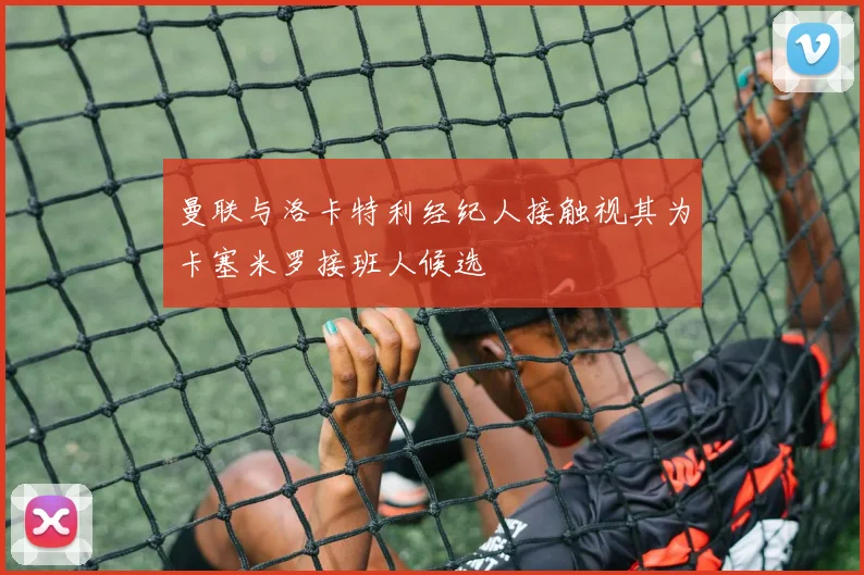 曼联与洛卡特利经纪人接触视其为卡塞米罗接班人候选