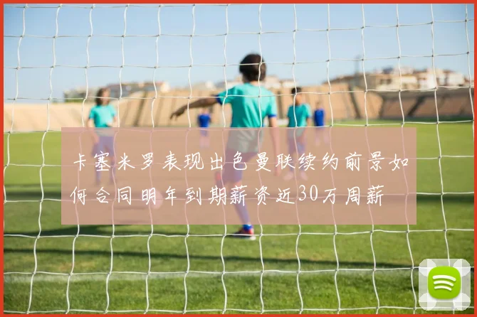 卡塞米罗表现出色曼联续约前景如何合同明年到期薪资近30万周薪