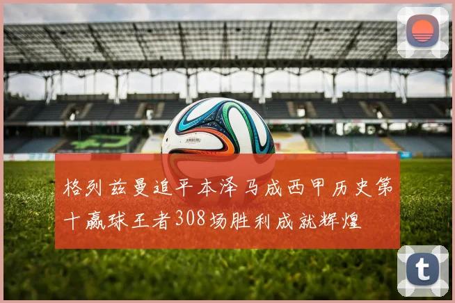 格列兹曼追平本泽马成西甲历史第十赢球王者308场胜利成就辉煌