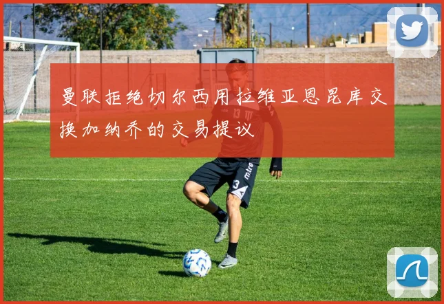 曼联拒绝切尔西用拉维亚恩昆库交换加纳乔的交易提议