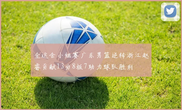 全运会小组赛广东男篮逆转浙江赵睿贡献13分8板7助力球队胜利