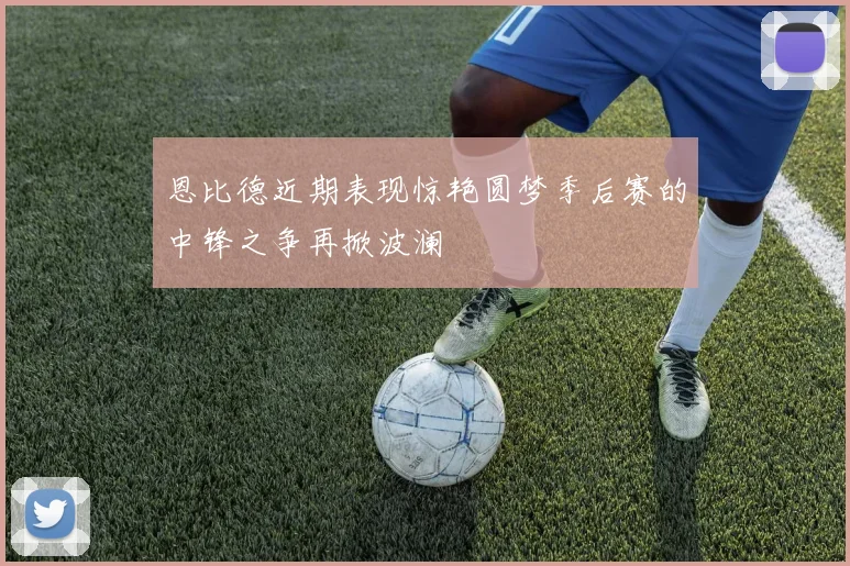 恩比德近期表现惊艳圆梦季后赛的中锋之争再掀波澜