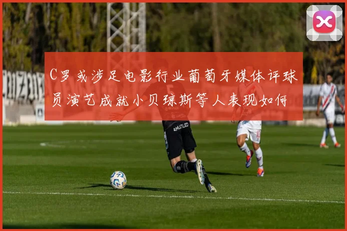 C罗或涉足电影行业葡萄牙媒体评球员演艺成就小贝琼斯等人表现如何