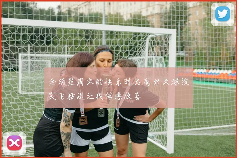 全明星周末的快乐时光高尔夫球技突飞猛进让我倍感欣喜