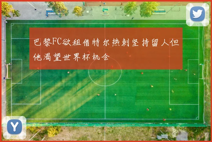 巴黎FC欲租借特尔热刺坚持留人但他渴望世界杯机会
