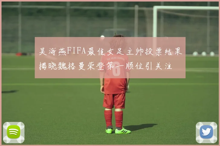 吴海燕FIFA最佳女足主帅投票结果揭晓魏格曼荣登第一顺位引关注