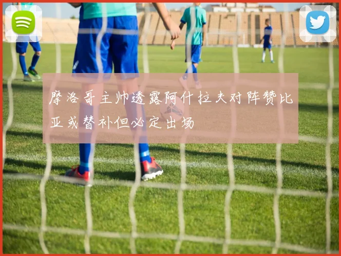 摩洛哥主帅透露阿什拉夫对阵赞比亚或替补但必定出场