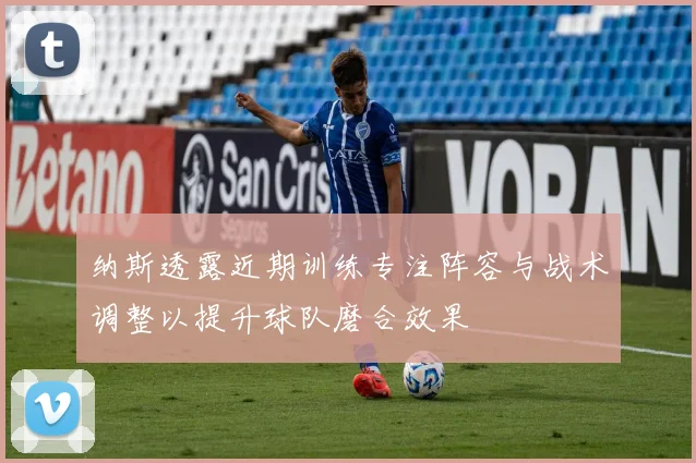 纳斯透露近期训练专注阵容与战术调整以提升球队磨合效果