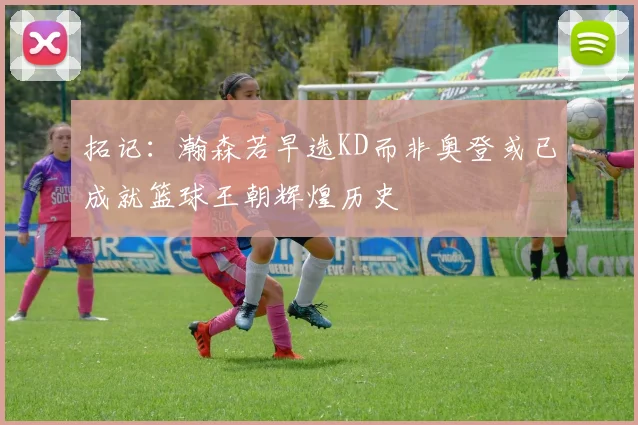 拓记：瀚森若早选KD而非奥登或已成就篮球王朝辉煌历史