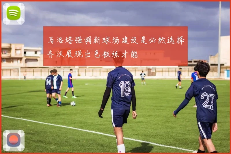 马洛塔强调新球场建设是必然选择齐沃展现出色教练才能