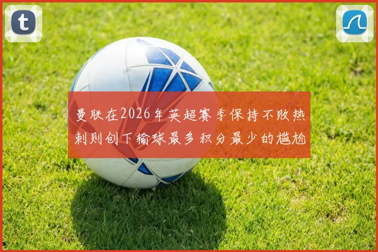 曼联在2026年英超赛季保持不败热刺则创下输球最多积分最少的尴尬纪录