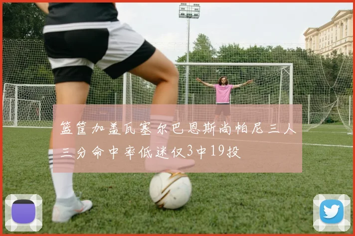 篮筐加盖瓦塞尔巴恩斯尚帕尼三人三分命中率低迷仅3中19投