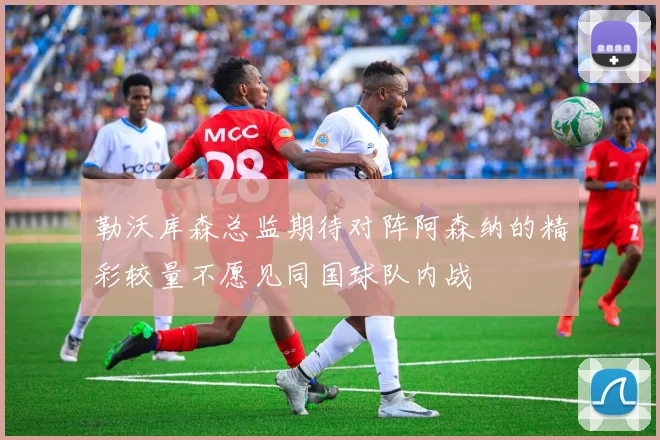 勒沃库森总监期待对阵阿森纳的精彩较量不愿见同国球队内战