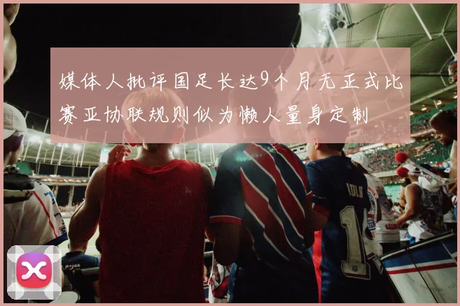 媒体人批评国足长达9个月无正式比赛亚协联规则似为懒人量身定制