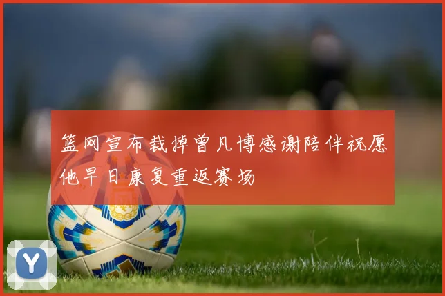 篮网宣布裁掉曾凡博感谢陪伴祝愿他早日康复重返赛场