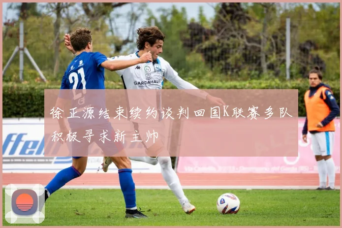 徐正源结束续约谈判回国K联赛多队积极寻求新主帅