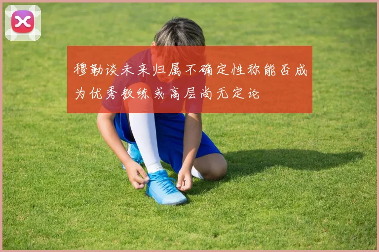 穆勒谈未来归属不确定性称能否成为优秀教练或高层尚无定论