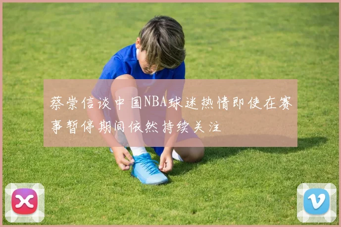 蔡崇信谈中国NBA球迷热情即使在赛事暂停期间依然持续关注