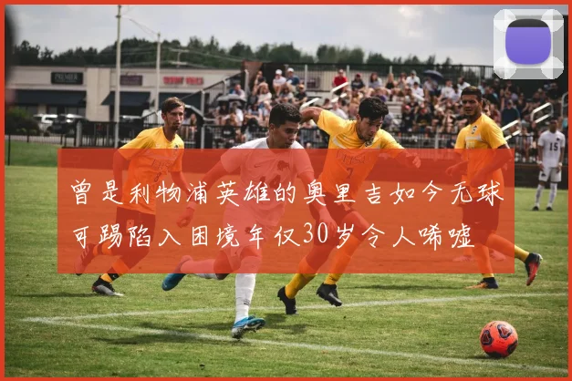 曾是利物浦英雄的奥里吉如今无球可踢陷入困境年仅30岁令人唏嘘