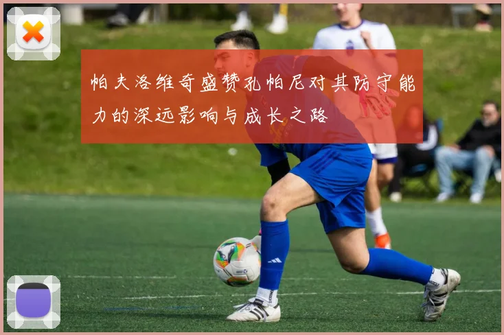 帕夫洛维奇盛赞孔帕尼对其防守能力的深远影响与成长之路