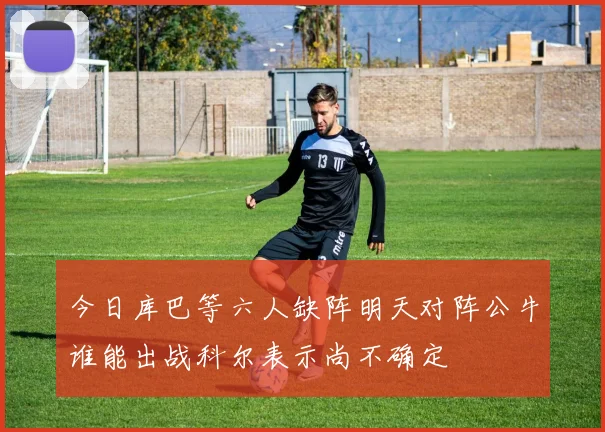 今日库巴等六人缺阵明天对阵公牛谁能出战科尔表示尚不确定