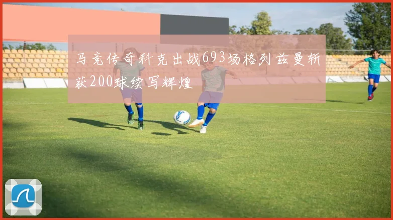 马竞传奇科克出战693场格列兹曼斩获200球续写辉煌