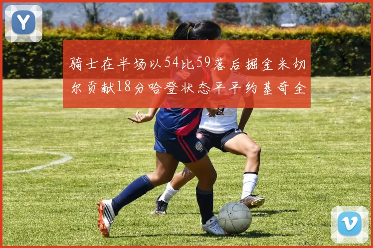 骑士在半场以54比59落后掘金米切尔贡献18分哈登状态平平约基奇全能表现