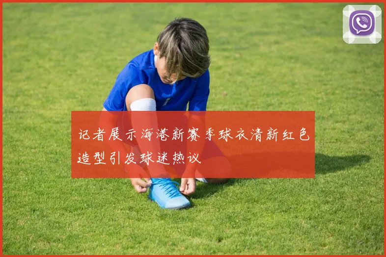 记者展示海港新赛季球衣清新红色造型引发球迷热议