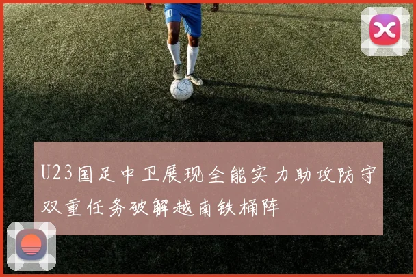 U23国足中卫展现全能实力助攻防守双重任务破解越南铁桶阵