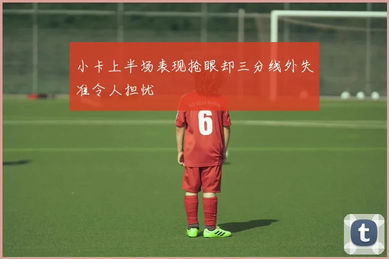 小卡上半场表现抢眼却三分线外失准令人担忧