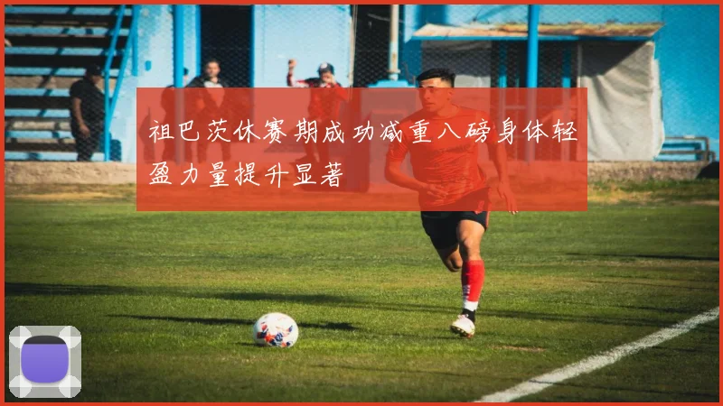 祖巴茨休赛期成功减重八磅身体轻盈力量提升显著