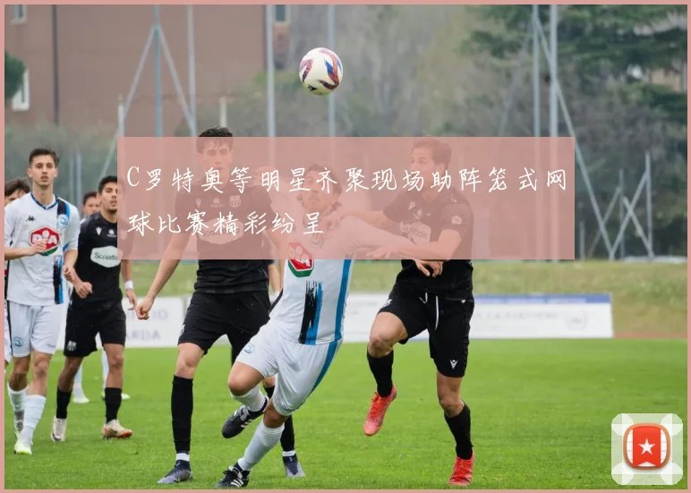 C罗特奥等明星齐聚现场助阵笼式网球比赛精彩纷呈