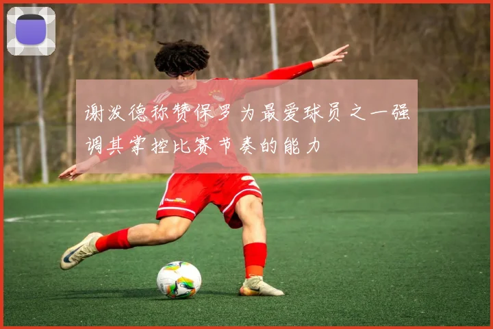 谢泼德称赞保罗为最爱球员之一强调其掌控比赛节奏的能力
