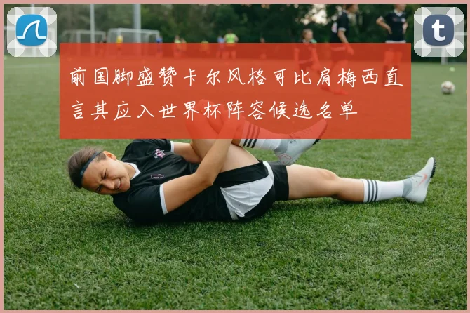 前国脚盛赞卡尔风格可比肩梅西直言其应入世界杯阵容候选名单