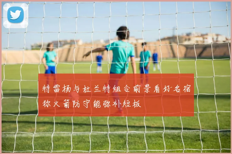 特雷杨与杜兰特组合前景看好名宿称火箭防守能弥补短板