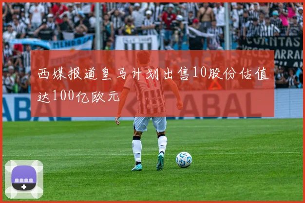 西媒报道皇马计划出售10股份估值达100亿欧元