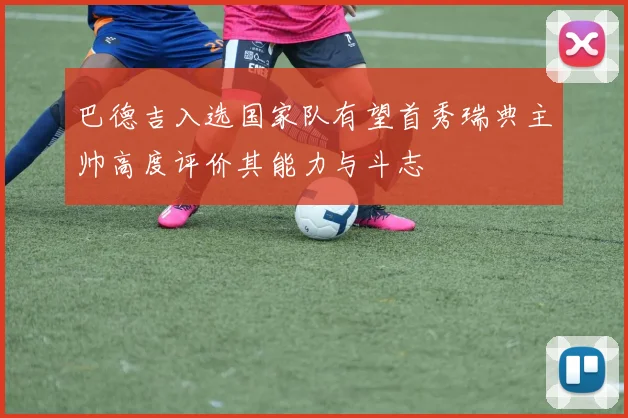 巴德吉入选国家队有望首秀瑞典主帅高度评价其能力与斗志