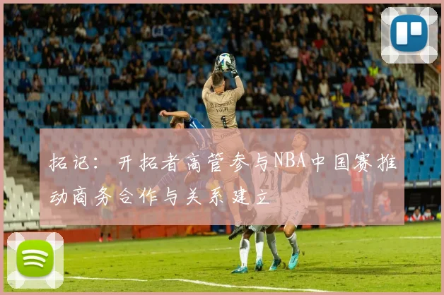 拓记：开拓者高管参与NBA中国赛推动商务合作与关系建立