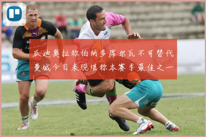 瓜迪奥拉称伯纳多席尔瓦不可替代曼城今日表现堪称本赛季最佳之一