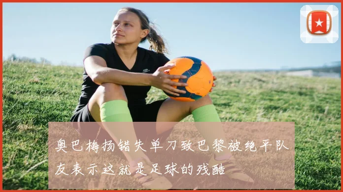 奥巴梅扬错失单刀致巴黎被绝平队友表示这就是足球的残酷