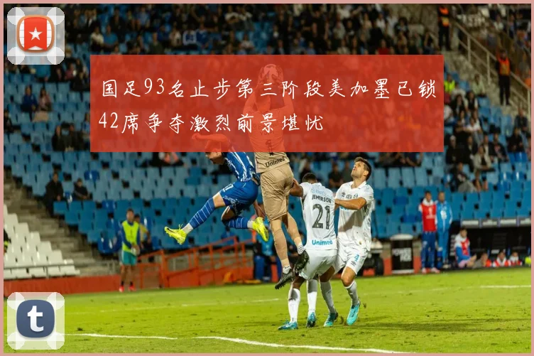 国足93名止步第三阶段美加墨已锁42席争夺激烈前景堪忧