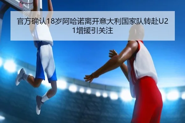 官方确认18岁阿哈诺离开意大利国家队转赴U21增援引关注 | leyu